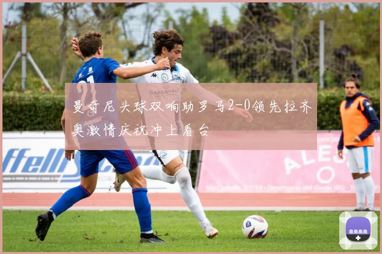 曼奇尼头球双响助罗马2-0领先拉齐奥激情庆祝冲上看台