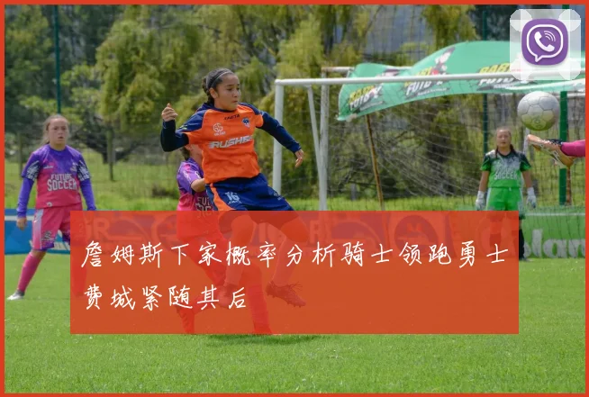 詹姆斯下家概率分析骑士领跑勇士费城紧随其后