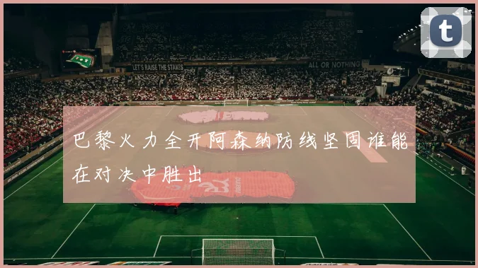 巴黎火力全开阿森纳防线坚固谁能在对决中胜出