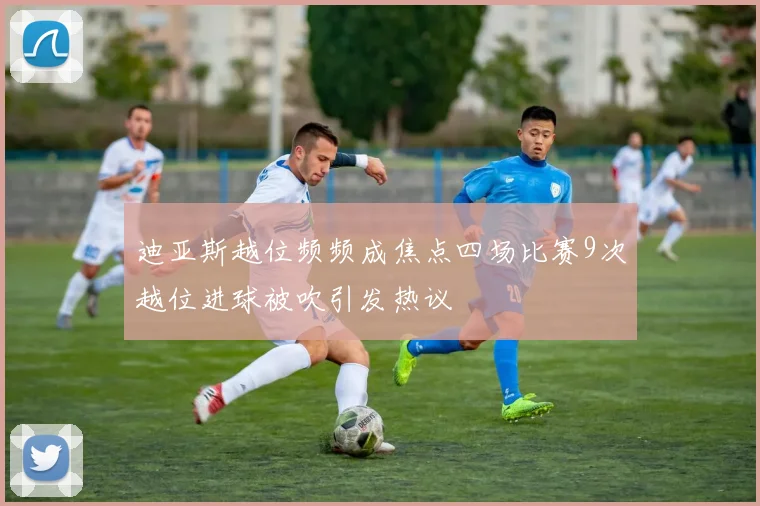 迪亚斯越位频频成焦点四场比赛9次越位进球被吹引发热议