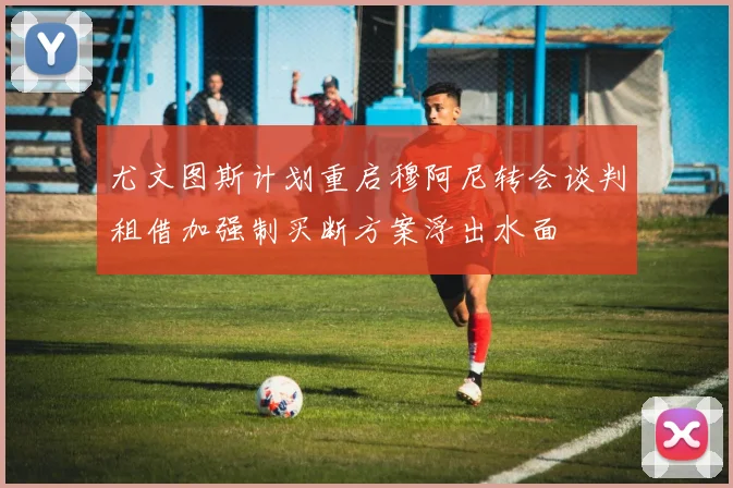 尤文图斯计划重启穆阿尼转会谈判租借加强制买断方案浮出水面