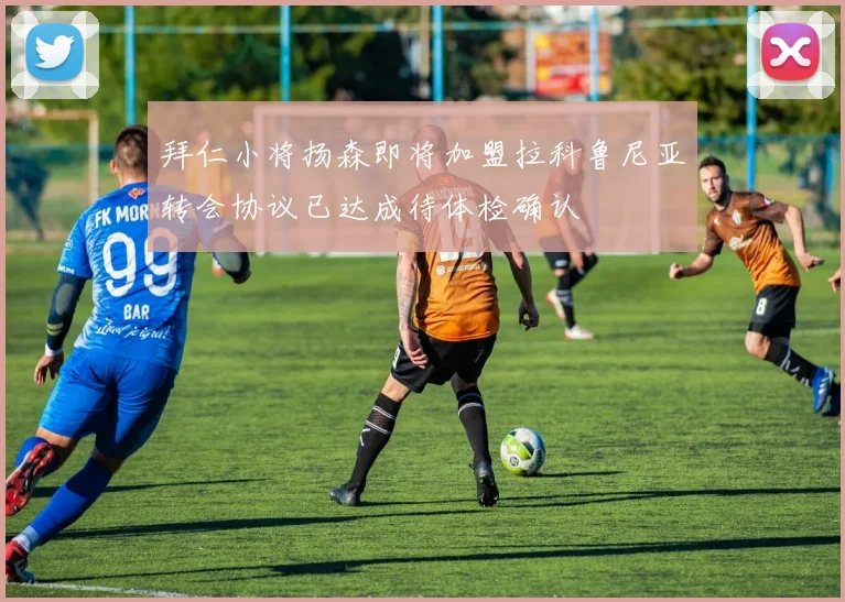 拜仁小将扬森即将加盟拉科鲁尼亚转会协议已达成待体检确认