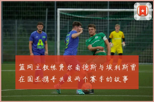 篮网主教练费尔南德斯与埃利斯曾在国王携手共度两个赛季的故事