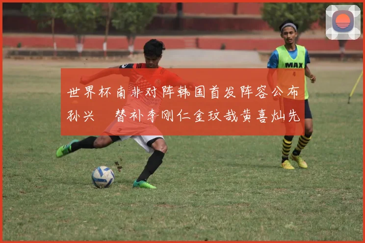 世界杯南非对阵韩国首发阵容公布孙兴慜替补李刚仁金玟哉黄喜灿先发