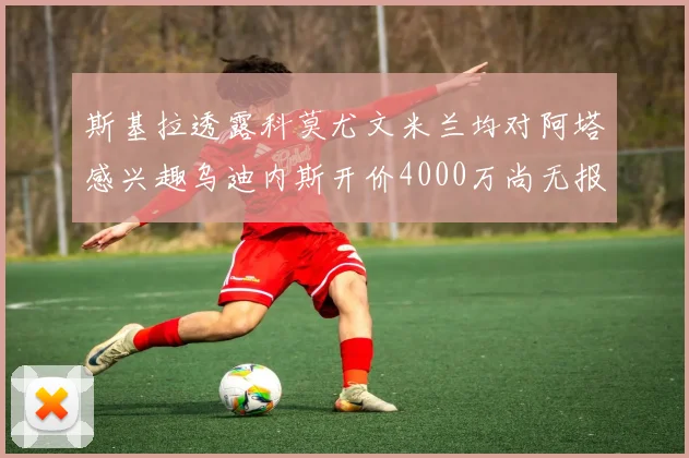 斯基拉透露科莫尤文米兰均对阿塔感兴趣乌迪内斯开价4000万尚无报价