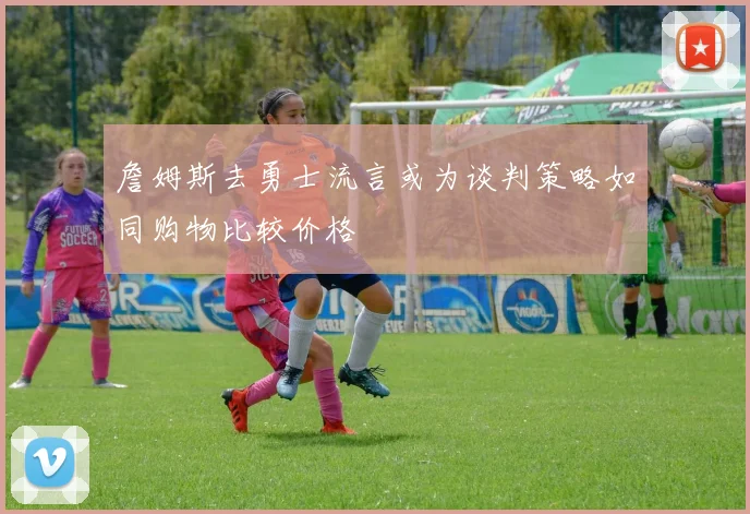 詹姆斯去勇士流言或为谈判策略如同购物比较价格
