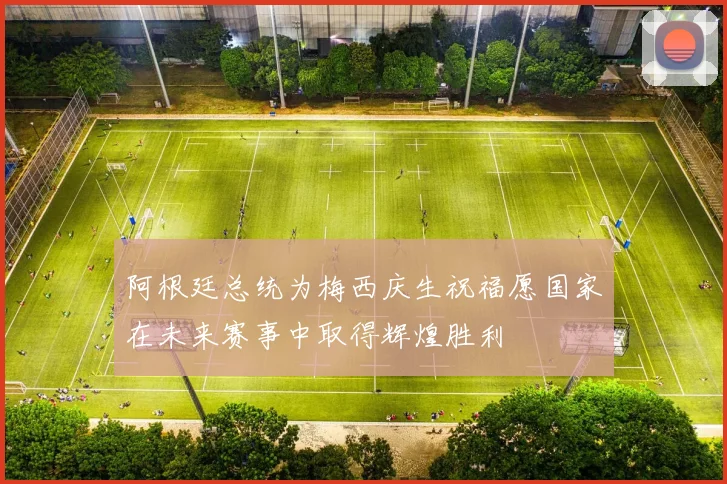 阿根廷总统为梅西庆生祝福愿国家在未来赛事中取得辉煌胜利