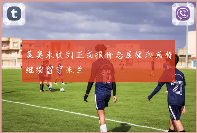 莱奥未收到正式报价态度缓和或将继续留守米兰