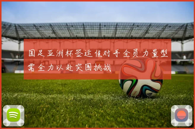 国足亚洲杯签运佳对手全员力量型需全力以赴突围挑战