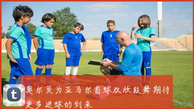 奥尔莫为亚马尔首球欢欣鼓舞期待更多进球的到来