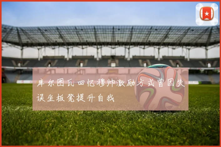 库尔图瓦回忆穆帅激励方式曾因失误坐板凳提升自我