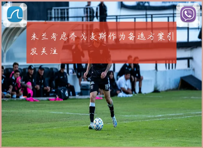 米兰考虑乔戈麦斯作为备选方案引发关注