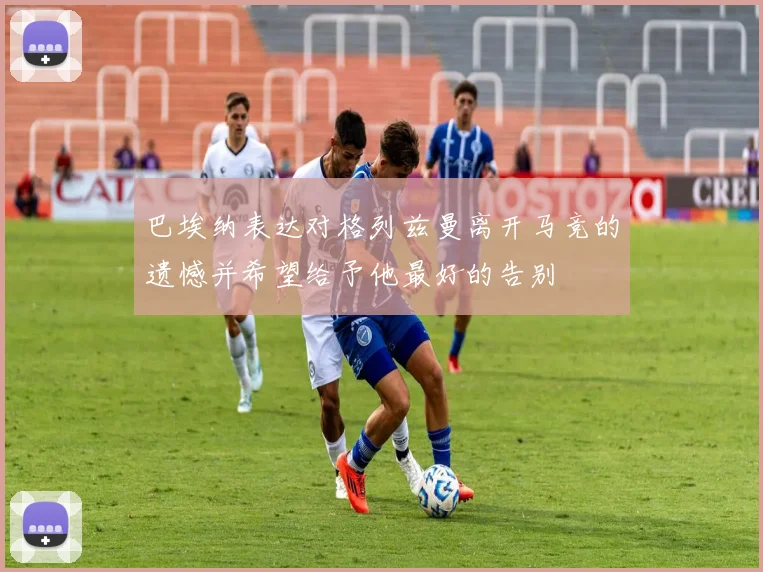 巴埃纳表达对格列兹曼离开马竞的遗憾并希望给予他最好的告别