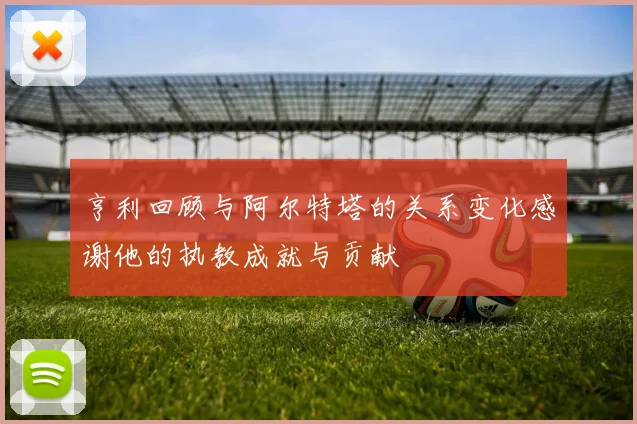 亨利回顾与阿尔特塔的关系变化感谢他的执教成就与贡献
