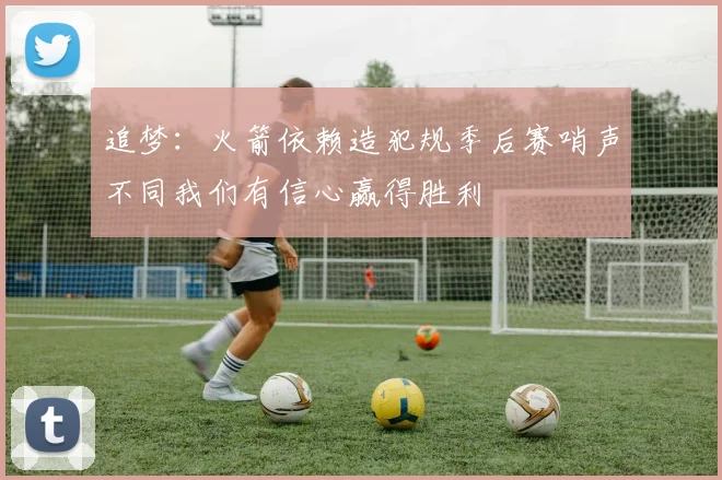 追梦：火箭依赖造犯规季后赛哨声不同我们有信心赢得胜利