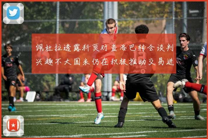 佩杜拉透露科莫对查洛巴转会谈判兴趣不大国米仍在积极推动交易进程