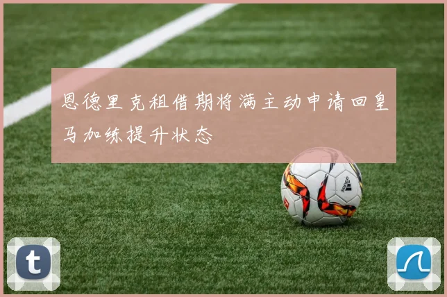 恩德里克租借期将满主动申请回皇马加练提升状态