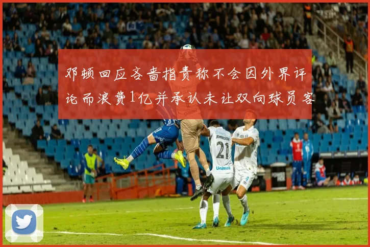 邓顿回应吝啬指责称不会因外界评论而浪费1亿并承认未让双向球员客场是失误