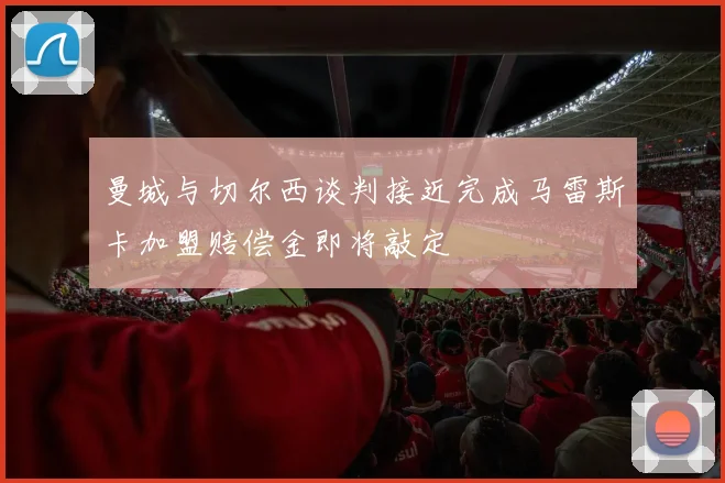 曼城与切尔西谈判接近完成马雷斯卡加盟赔偿金即将敲定