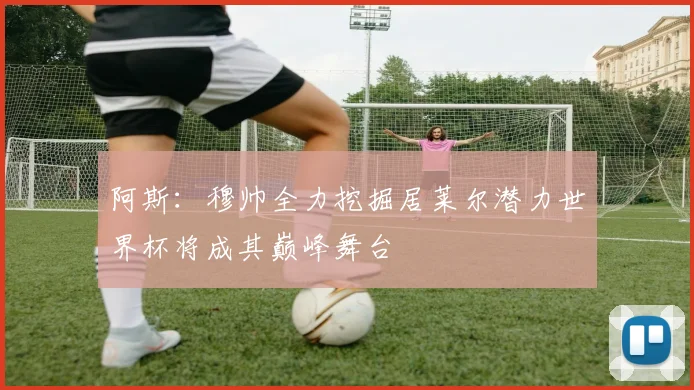 阿斯：穆帅全力挖掘居莱尔潜力世界杯将成其巅峰舞台