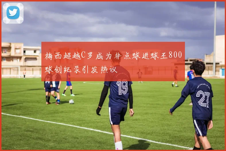 梅西超越C罗成为非点球进球王800球创纪录引发热议
