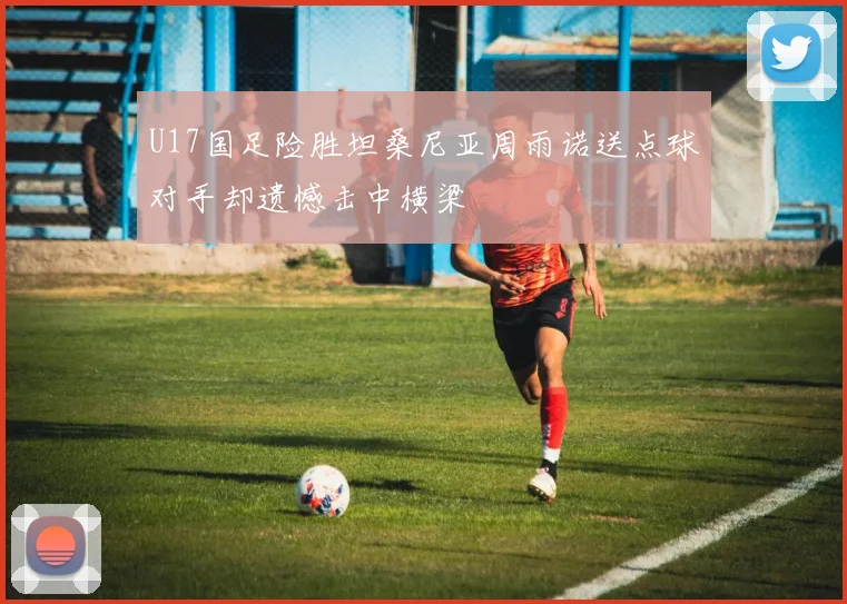 U17国足险胜坦桑尼亚周雨诺送点球对手却遗憾击中横梁