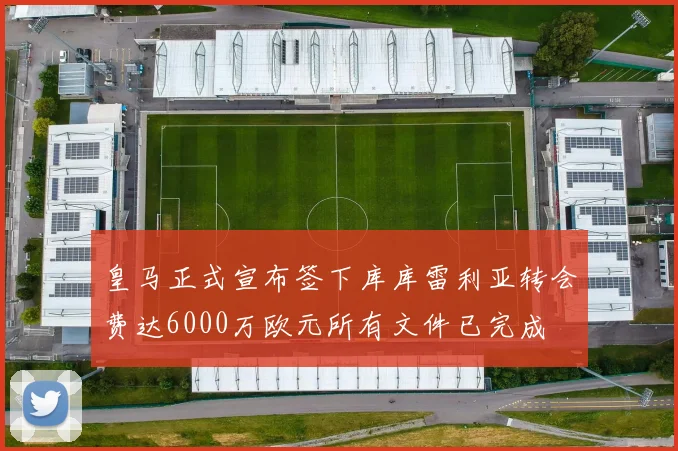 皇马正式宣布签下库库雷利亚转会费达6000万欧元所有文件已完成