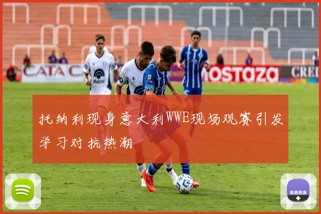 托纳利现身意大利WWE现场观赛引发学习对抗热潮